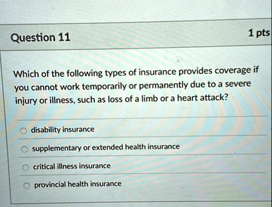 question 11 1 pts which of the following types of insurance provides coverage if you cannot work temporarily or permanently due to a severe injury or illness such as loss of a limb or a hear 54454