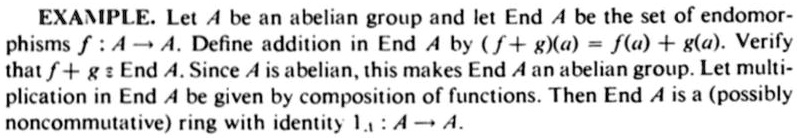 EXAMPLE. Let A be an abelian group and let End A be the set of endomorphisms f: A → A. Define addition in End A by (f+g)(a) = f(a) + g(a). Verify that f+g ∈ End A. Since A is abelian, this makes End A an abelian group. Let multiplication in End A be given by composition of functions. Then End A is a (possibly noncommutative) ring with identity 1A: A → A.