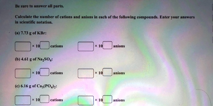 Be sure to answer all parts.
Calculate the number of cations and anions in each of the following compounds. Enter your answers in scientific notation.
(a) 7.73 g of KBr:
 x 10  cations
 x 10  anions
(b) 4.61 g of Na2SO4:
 x 10  cations
 x 10  anions
(c) 6.16 g of Ca3(PO4)2:
 x 10  cations
 x 10  anions