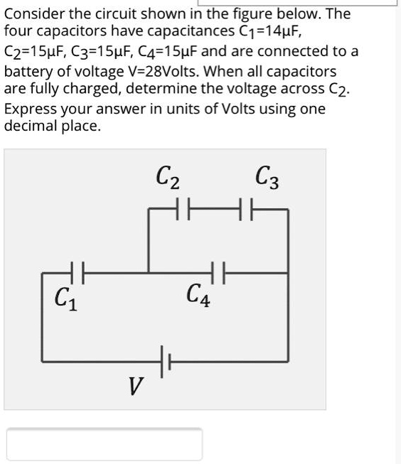 Consider the circuit shown in the figure below. The four capacitors have capacitances C?=14?F, C?=15?F, C?=15?F, C?=15?F and are connected to a battery of voltage V=28Volts. When all capacitors are fully charged, determine the voltage across C?. Express your answer in units of Volts using one decimal place. C? C? C? C? V