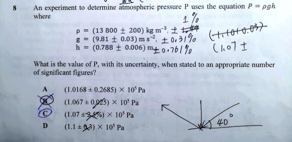 8
An experiment to determine atmospheric pressure P uses the equation P = pgh
where
p = (13 800 ± 200) kg m^-3,
g = (9.81 ± 0.03) m s^-2,
h = (0.788 ± 0.006) m
What is the value of P, with its uncertainty, when stated to an appropriate number
of significant figures?
A (1.0168 ± 0.2685) × 10^5 Pa
B (1.067 ± 0.025) × 10^5 Pa
C (1.07 ± 2.5%) × 10$^5$ Pa
D (1.1 ± 0.3) × 10^5 Pa