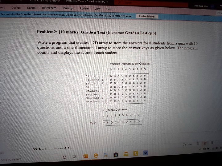 Problem2: [10 marks] Grade a Test (filename: GradeATest.cpp)
Write a program that creates a 2D array to store the answers for 8 students from a quiz with 10
questions and a one-dimensional array to store the answer keys as given below. The program
counts and displays the score of each student.
Students' Answers to the Questions:
0 1 2 3 4 5 6 7 8 9
Student 0 ABACCDEEAD
Student 1 DBABCAPEAD
Student 2 EDDACBEEAD
Student 3 CBAEDCEEAD
Student 4 ABDCCDEEAD
Student 5 BBECCDEEAD
Student 6 BBACCDEEAD
Student 7 BECCDEEAD
Key to the Questions
0 1 2 3 4 5 6 7 8 9
Key DBDCCDAEAD