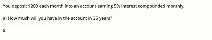 You deposit 200 each month into an account earning 5% interest compounded monthly.

a) How much will you have in the account in 35 years?