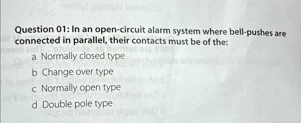 Question 01: In an open-circuit alarm system where bell-pushes are
connected in parallel, their contacts must be of the:
a Normally closed type
b Change over type
c Normally open type
d Double pole type