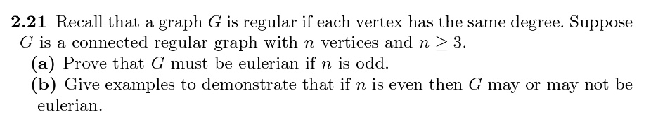 2.21 Recall that a graph G is regular if each vertex has the same degree. Suppose G is a connected regular graph with n vertices and n ≥ 3.
(a) Prove that G must be eulerian if n is odd.
(b) Give examples to demonstrate that if n is even then G may or may not be eulerian.