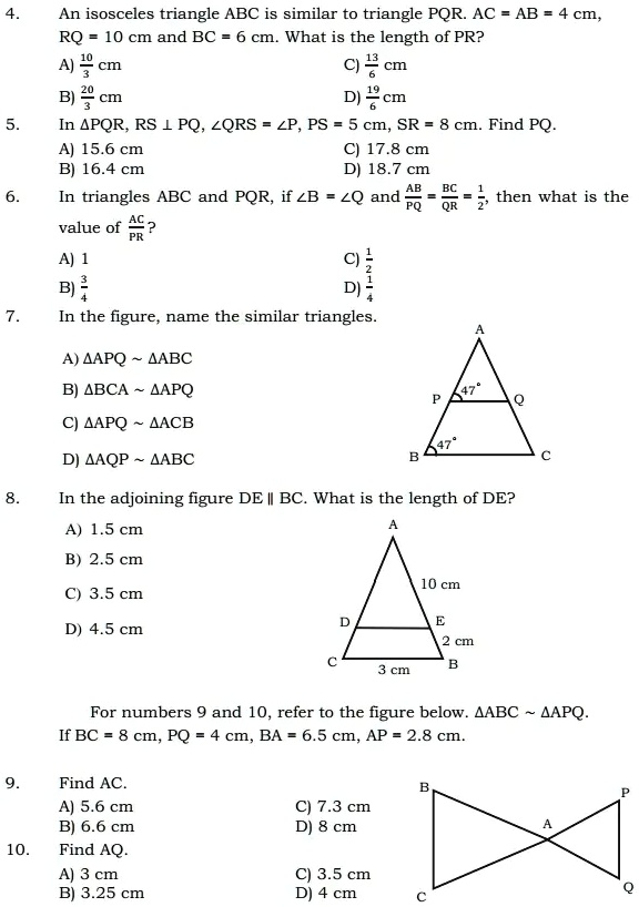 4. An isosceles triangle ABC is similar to triangle PQR. AC = AB = 4 cm, RQ = 10 cm and BC = 6 cm. What is the length of PR?
A) 10/3 cm C) 13/6 cm
B) 20/3 cm D) 19/6 cm
5. In ?PQR, RS ? PQ, ?QRS = ?P, PS = 5 cm, SR = 8 cm. Find PQ.
A) 15.6 cm C) 17.8 cm
B) 16.4 cm D) 18.7 cm
6. In triangles ABC and PQR, if ?B = ?Q and AB/PQ = BC/QR = 1/2, then what is the value of AC/PR?
A) 1 C) 1/2
B) 3/4 D) 1/4
7. In the figure, name the similar triangles.
A) ?APQ   ?ABC
B) ?BCA   ?APQ
C) ?APQ   ?ACB
D) ?AQP   ?ABC
8. In the adjoining figure DE || BC. What is the length of DE?
A) 1.5 cm
B) 2.5 cm
C) 3.5 cm
D) 4.5 cm
For numbers 9 and 10, refer to the figure below. ?ABC   ?APQ.
If BC = 8 cm, PQ = 4 cm, BA = 6.5 cm, AP = 2.8 cm.
9. Find AC.
A) 5.6 cm C) 7.3 cm
B) 6.6 cm D) 8 cm
10. Find AQ.
A) 3 cm C) 3.5 cm
B) 3.25 cm D) 4 cm