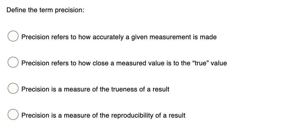 Define the term precision:
Precision refers to how accurately a given measurement is made
Precision refers to how close a measured value is to the "true" value
Precision is a measure of the trueness of a result
Precision is a measure of the reproducibility of a result