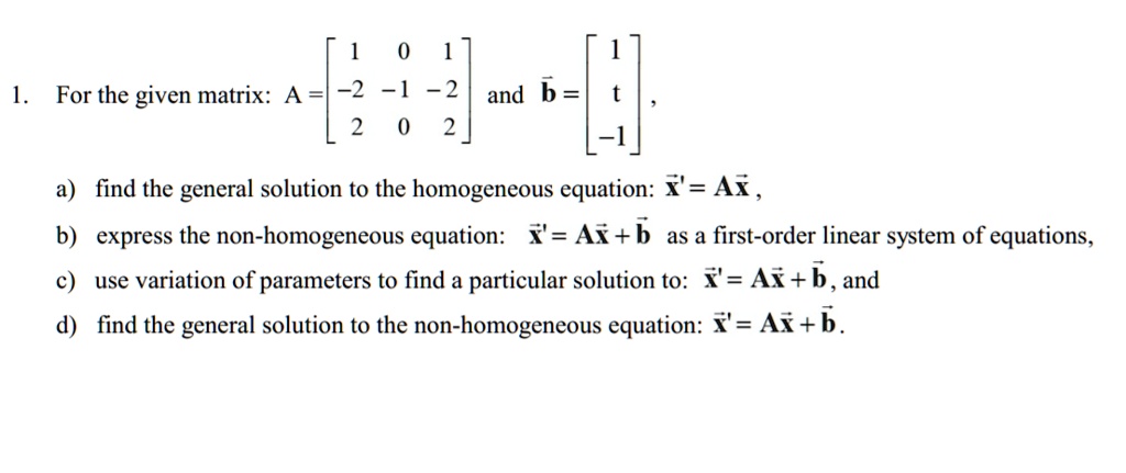 1. For the given matrix: A = [ 1 0 1; -2 -1 -2; 2 0 2] and b? = [ 1; t; -1 ],
a) find the general solution to the homogeneous equation: x' = Ax ,
b) express the non-homogeneous equation: x' = Ax + b? as a first-order linear system of equations,
c) use variation of parameters to find a particular solution to: x' = Ax + b?, and
d) find the general solution to the non-homogeneous equation: x' = Ax + b?.