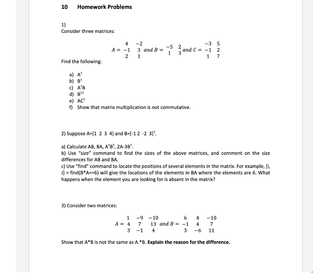 10 Homework Problems

1)
Consider three matrices:
A = [4 -2; -1 3; 2 1] and B = [-5 2; 1 3] and C = [-3 5; -1 2; 1 7]

Find the following:
a) A^T
b) B^T
c) A^T B
d) B^T T
e) AC^T
f) Show that matrix multiplication is not commutative.

2) Suppose A = [1 2 3 4] and B = [-1 2 -2 3]^T.

a) Calculate AB, BA, A^T B^T, 2A - 3B^T.
b) Use "size" command to find the sizes of the above matrices, and comment on the size differences for AB and BA.
c) Use "find" command to locate the positions of several elements in the matrix. For example, [I, J] = find(B*A == 6) will give the locations of the elements in BA where the elements are 6. What happens when the element you are looking for is absent in the matrix?

3) Consider two matrices:
A = [1 -9 -10; 4 7 13; 3 -1 4] and B = [6 4 -10; -1 4 7; 3 -6 11]

Show that A*B is not the same as A.*B. Explain the reason for the difference.