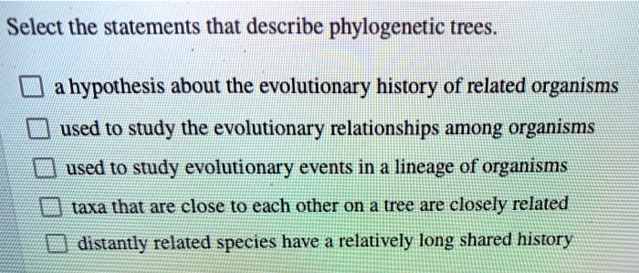 Select the statements that describe phylogenetic trees.

a hypothesis about the evolutionary history of related organisms
used to study the evolutionary relationships among organisms
used to study evolutionary events in a lineage of organisms
taxa that are close to each other on a tree are closely related
distantly related species have a relatively long shared history