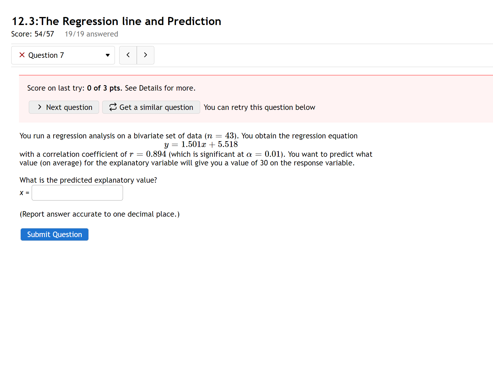 12.3:The Regression line and Prediction
You run a regression analysis on a bivariate set of data (n = 43). You obtain the regression equation
y = 1.501x + 5.518
with a correlation coefficient of r = 0.894 (which is significant at ? = 0.01). You want to predict what value (on average) for the explanatory variable will give you a value of 30 on the response variable.

What is the predicted explanatory value?
x =

(Report answer accurate to one decimal place.)