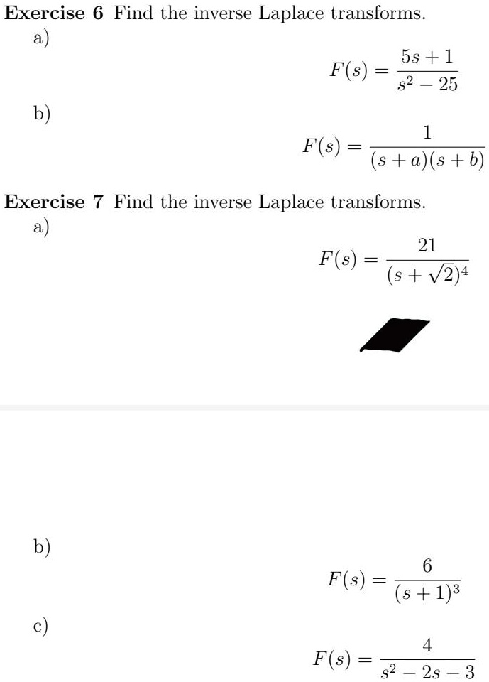 Exercise 6 Find the inverse Laplace transforms.
a)
F(s) = frac5s + 1s^2 - 25
b)
F(s) = frac1(s + a)(s + b)
Exercise 7 Find the inverse Laplace transforms.
a)
F(s) = frac21(s + sqrt2)^4
b)
F(s) = frac6(s + 1)^3
c)
F(s) = frac4s^2 - 2s - 3