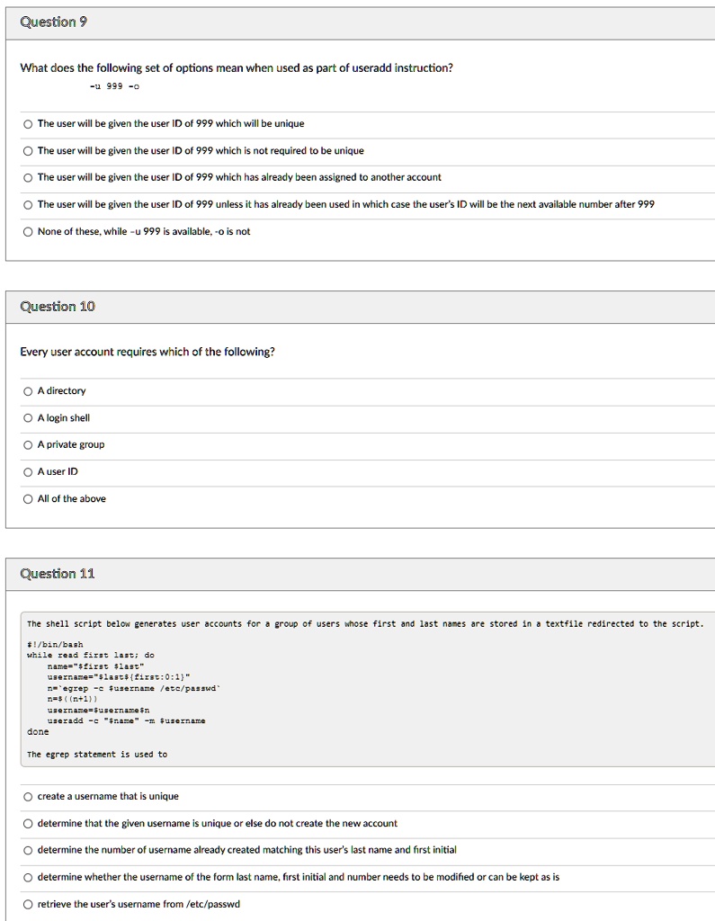 Question 9
What does the following set of options mean when used as part of useradd instruction?
-u 999 -o
The user will be given the user ID of 999 which will be unique
The user will be given the user ID of 999 which is not required to be unique
The user will be given the user ID of 999 which has already been assigned to another account
The user will be given the user ID of 999 unless it has already been used in which case the user's ID will be the next available number after 999
None of these, while -u 999 is available, -o is not
Question 10
Every user account requires which of the following?
A directory
A login shell
A private group
A user ID
All of the above
Question 11
The shell script below generates user accounts for a group of users whose first and last names are stored in a textfile redirected to the script.
#!/bin/bash
while read first last; do
name="firstlast"
username="lastfirst:0:1"
n=`egrep username /etc/passwd`
n=((n+1))
username=usernamen
useradd -c "name"username
done
The egrep statement is used to
create a username that is unique
determine that the given username is unique or else do not create the new account
determine the number of username already created matching this user's last name and first initial
determine whether the username of the form last name, first initial and number needs to be modified or can be kept as is
retrieve the user's username from /etc/passwd
