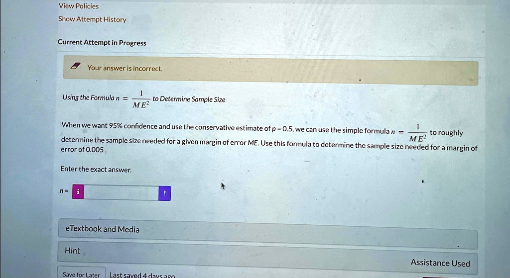 View Policies
Show Attempt History
Current Attempt in Progress
Your answer is incorrect.
Using the Formula n = (1)/(ME^2) to Determine Sample Size
When we want 95% confidence and use the conservative estimate of $p = 0.5$, we can use the simple formula $n = \frac{1}{ME^2}$ to roughly
determine the sample size needed for a given margin of error ME. Use this formula to determine the sample size needed for a margin of
error of 0.005.
Enter the exact answer.
n =