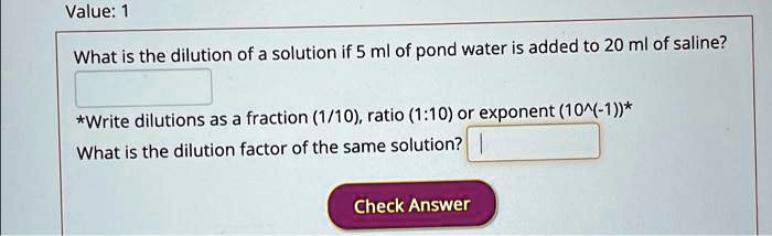 What is the dilution of a solution if 5 ml of pond water is added to 20 ml of saline?
*Write dilutions as a fraction (1/10), ratio (1:10) or exponent (10^(-1))*
What is the dilution factor of the same solution?