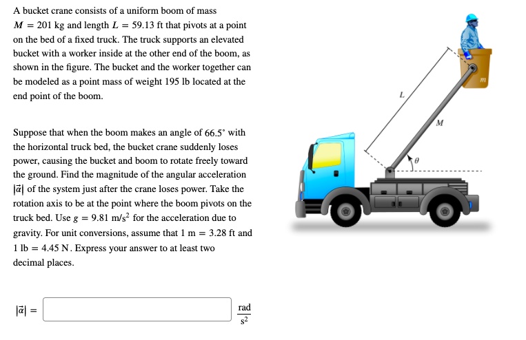 A bucket crane consists of a uniform boom of mass
M = 201 kg and length L = 59.13 ft that pivots at a point
on the bed of a fixed truck. The truck supports an elevated
bucket with a worker inside at the other end of the boom, as
shown in the figure. The bucket and the worker together can
be modeled as a point mass of weight 195 lb located at the
end point of the boom.

Suppose that when the boom makes an angle of 66.5° with
the horizontal truck bed, the bucket crane suddenly loses
power, causing the bucket and boom to rotate freely toward
the ground. Find the magnitude of the angular acceleration
|?| of the system just after the crane loses power. Take the
rotation axis to be at the point where the boom pivots on the
truck bed. Use g = 9.81 m/s² for the acceleration due to
gravity. For unit conversions, assume that 1 m = 3.28 ft and
1 lb = 4.45 N. Express your answer to at least two
decimal places.

|?| = rad/s²