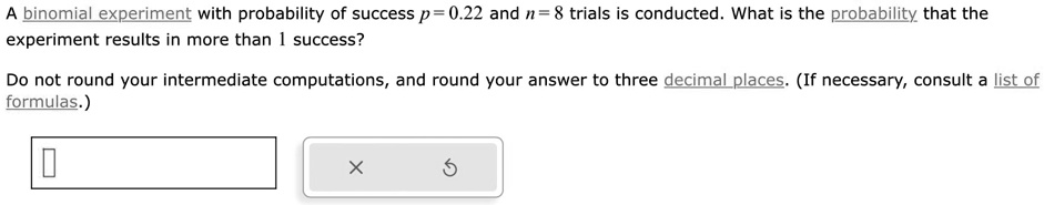 A binomial experiment with probability of success p = 0.22 and n = 8 trials is conducted. What is the probability that the experiment results in more than 1 success?
Do not round your intermediate computations, and round your answer to three decimal places. (If necessary, consult a list of formulas.)