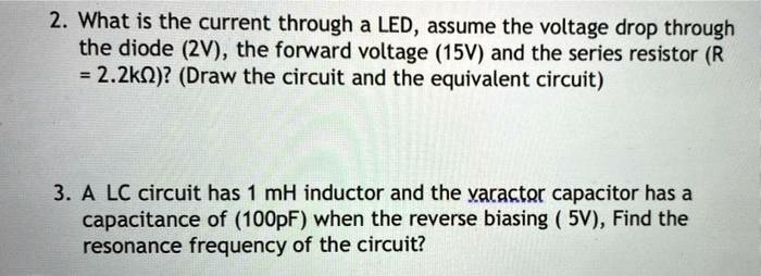 2. What is the current through a LED, assume the voltage drop through the diode (2V), the forward voltage (15V) and the series resistor (R = 2.2k?)? (Draw the circuit and the equivalent circuit)

3. A LC circuit has 1 mH inductor and the varactor capacitor has a capacitance of (100pF) when the reverse biasing ( 5V), Find the resonance frequency of the circuit?