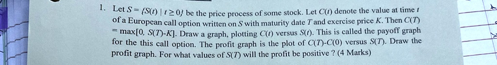 1. Let S = {S(t) | t ≥ 0} be the price process of some stock. Let C(t) denote the value at time t of a European call option written on S with maturity date T and exercise price K. Then C(T) = max[0, S(T)-K]. Draw a graph, plotting C(t) versus S(t). This is called the payoff graph for the this call option. The profit graph is the plot of C(T)-C(0) versus S(T). Draw the profit graph. For what values of S(T) will the profit be positive ? (4 Marks)