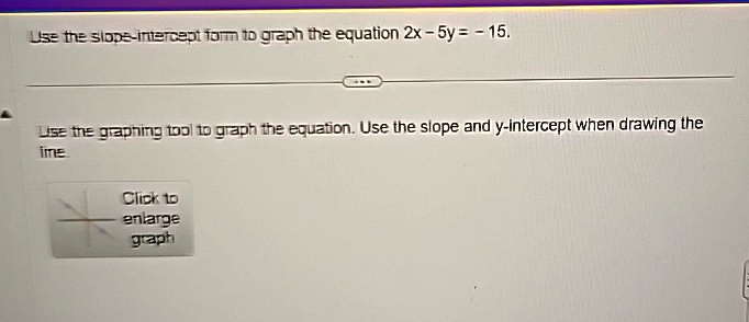 Use the slope-intercept form to graph the equation 2x - 5y = -15.
Use the graphing tool to graph the equation. Use the slope and y-intercept when drawing the
line.