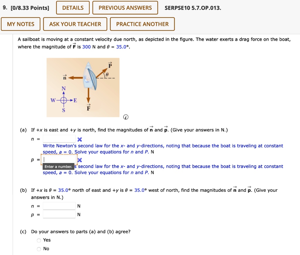 A sailboat is moving at a constant velocity due north, as depicted in the figure. The water exerts a drag force on the boat, where the magnitude of F is 300 N and ? = 35.0°.

(a) If +x is east and +y is north, find the magnitudes of n and p. (Give your answers in N.)
n =
p =

(b) If +x is ? = 35.0° north of east and +y is ? = 35.0° west of north, find the magnitudes of n and p. (Give your answers in N.)
n =
p =

(c) Do your answers to parts (a) and (b) agree?
Yes
No