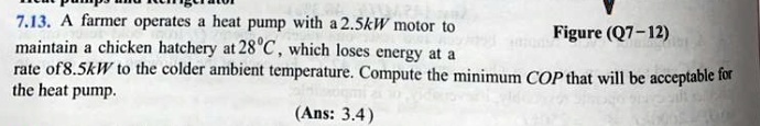 713 a farmer operates a heat pump with a 25kw motor to maintain a chicken hatchery at 28circ c which loses energy at a rate of 85kw to the colder ambient temperature compute the minimum cop  07228