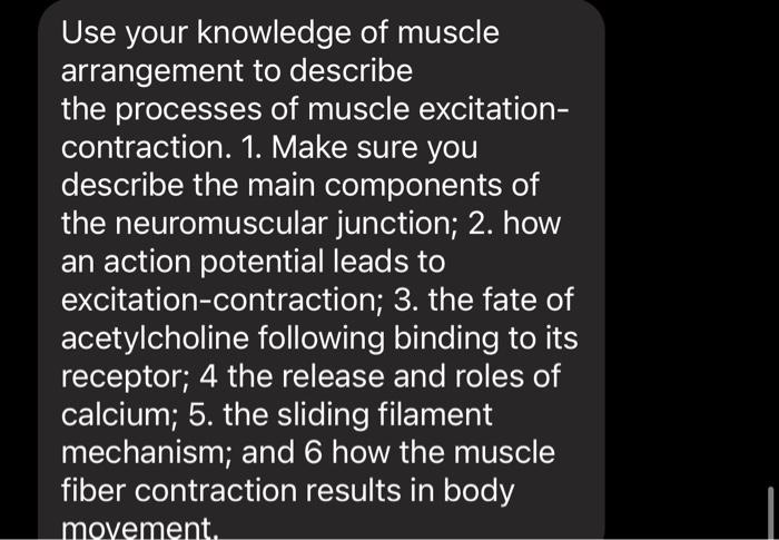 Use your knowledge of muscle
arrangement to describe
the processes of muscle excitation-
contraction. 1. Make sure you
describe the main components of
the neuromuscular junction; 2. how
an action potential leads to
excitation-contraction; 3. the fate of
acetylcholine following binding to its
receptor; 4 the release and roles of
calcium; 5. the sliding filament
mechanism; and 6 how the muscle
fiber contraction results in body
movement.