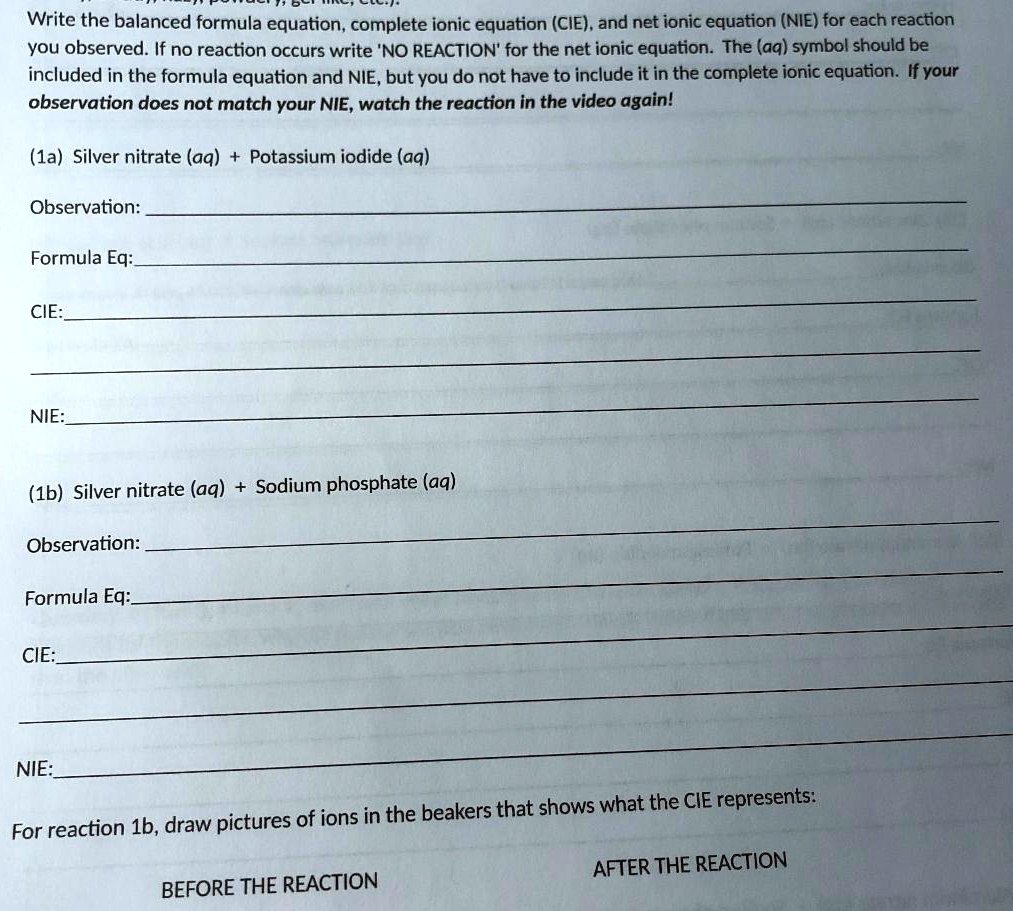 Write the balanced formula equation, complete ionic equation (CIE), and net ionic equation (NIE) for each reaction you observed. If no reaction occurs write 'NO REACTION' for the net ionic equation. The (aq) symbol should be included in the formula equation and NIE, but you do not have to include it in the complete ionic equation. If your observation does not match your NIE, watch the reaction in the video again!
(1a) Silver nitrate (aq) + Potassium iodide (aq)
Observation:
Formula Eq:
CIE:
NIE:
(1b) Silver nitrate (aq) + Sodium phosphate (aq)
Observation:
Formula Eq:
CIE:
NIE:
For reaction 1b, draw pictures of ions in the beakers that shows what the CIE represents:
BEFORE THE REACTION
AFTER THE REACTION
