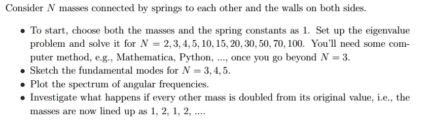 Consider N masses connected by springs to each other and the walls on both sides.
• To start, choose both the masses and the spring constants as 1. Set up the eigenvalue
problem and solve it for N = 2, 3, 4, 5, 10, 15, 20, 30, 50, 70, 100. You'll need some com-
puter method, e.g., Mathematica, Python, ..., once you go beyond N = 3.
• Sketch the fundamental modes for N = 3, 4, 5.
• Plot the spectrum of angular frequencies.
• Investigate what happens if every other mass is doubled from its original value, i.e., the
masses are now lined up as 1, 2, 1, 2, ....