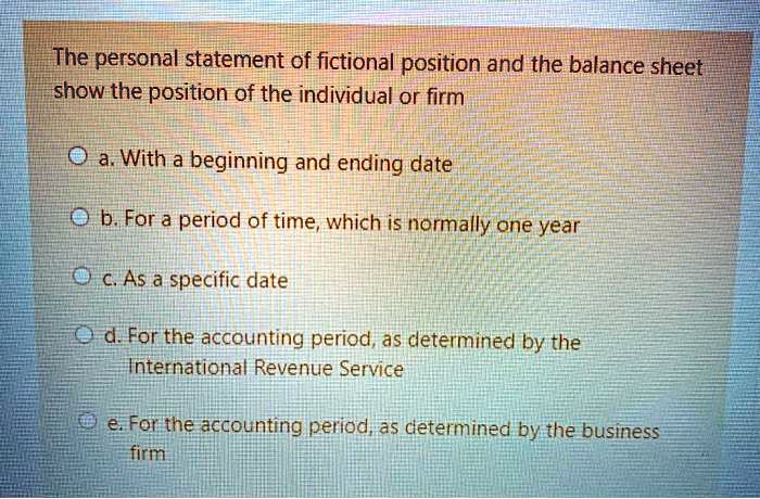 The personal statement of fictional position and the balance sheet show the position of the individual or firm
a. With a beginning and ending date
b. For a period of time, which is normally one year
c. As a specific date
d. For the accounting period, as determined by the International Revenue Service
e. For the accounting period, as determined by the business firm
