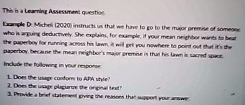 This is a Learning Assessment question.
Example D: Micheli (2020) instructs us that we have to go to the major premise of someone
who is arguing deductively. She explains, for example, if your mean neighbor wants to beat
the paperboy for running across his lawn, it will get you nowhere to point out that it's the
paperboy, because the mean neighbor's major premise is that his lawn is sacred space.
Include the following in your response:
1. Does the usage conform to APA style?
2. Does the usage plagiarize the original text?
3. Provide a brief statement giving the reasons that support your answer