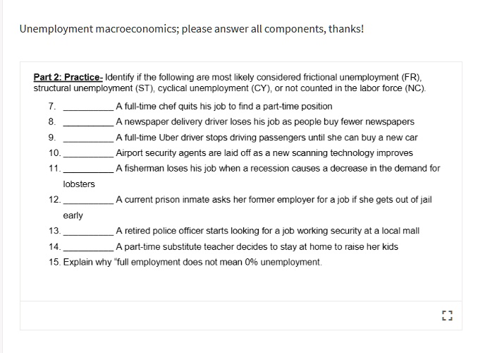 Part 2: Practice- Identify if the following are most likely considered frictional unemployment (FR), structural unemployment (ST), cyclical unemployment (CY), or not counted in the labor force (NC).

7.  A full-time chef quits his job to find a part-time position
8.  A newspaper delivery driver loses his job as people buy fewer newspapers
9.  A full-time Uber driver stops driving passengers until she can buy a new car
10.  Airport security agents are laid off as a new scanning technology improves
11.  A fisherman loses his job when a recession causes a decrease in the demand for lobsters
12.  A current prison inmate asks her former employer for a job if she gets out of jail early
13.  A retired police officer starts looking for a job working security at a local mall
14.  A part-time substitute teacher decides to stay at home to raise her kids
15. Explain why "full employment does not mean 0% unemployment.