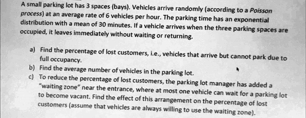 A small parking lot has 3 spaces (bays). Vehicles arrive randomly (according to a Poisson process) at an average rate of 6 vehicles per hour. The parking time has an exponential distribution with a mean of 30 minutes. If a vehicle arrives when the three parking spaces are occupied, it leaves immediately without waiting or returning.

a) Find the percentage of lost customers, i.e., vehicles that arrive but cannot park due to full occupancy.
b) Find the average number of vehicles in the parking lot.
c) To reduce the percentage of lost customers, the parking lot manager has added a "waiting zone" near the entrance, where at most one vehicle can wait for a parking lot to become vacant. Find the effect of this arrangement on the percentage of lost customers (assume that vehicles are always willing to use the waiting zone).
