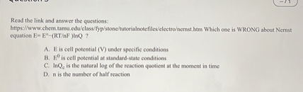 Read the link and answer the questions: bttps//www.ehem.tamu.edu/class/fyp/stone/tuterialnoefiles/electro/nernst. htm Which oes is WRONG about Nemst cquation E=E^∘-(RT / nF) toQ ?
A. B is cell potential (V) under specific conditions
B. E^0 is cell potential at standard-state conditions
C. ln Qe is the natural log of the reaction quotient at the moment in time
D. B is the number of half reaction