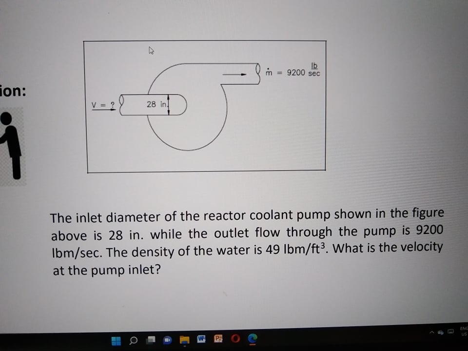 The inlet diameter of the reactor coolant pump shown in the figure above is 28 in. while the outlet flow through the pump is 9200 lbm/sec. The density of the water is 49 lbm/ft3. What is the velocity at the pump inlet?