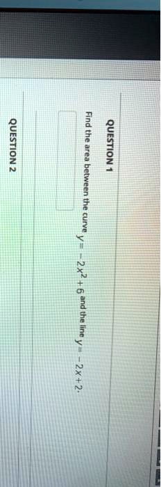 QUESTION 1
Find the area between the curve y = -2x^2 + 6 and the line y = -2x + 2.