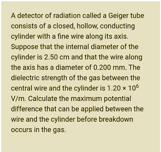A detector of radiation called a Geiger tube
consists of a closed, hollow, conducting
cylinder with a fine wire along its axis.
Suppose that the internal diameter of the
cylinder is 2.50 cm and that the wire along
the axis has a diameter of 0.200 mm. The
dielectric strength of the gas between the
central wire and the cylinder is 1.20 × 10^6
V/m. Calculate the maximum potential
difference that can be applied between the
wire and the cylinder before breakdown
occurs in the gas.