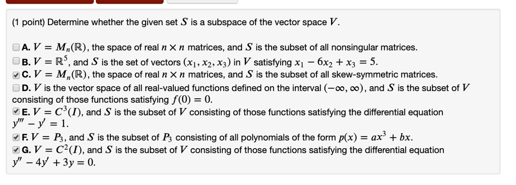 Determine whether the given set S is a subspace of the vector space V.

A. V = Mn(R), the space of real n    times; n matrices, and S is the subset of all nonsingular matrices.
B. V = R^5, and S is the set of vectors (x1, x2, x3) in V satisfying x1 - 6x2 + x3 = 5.
C. V = Mn(R), the space of real n    times; n matrices, and S is the subset of all skew-symmetric matrices.
D. V is the vector space of all real-valued functions defined on the interval (-?, ?), and S is the subset of V consisting of those functions satisfying f(0) = 0.
E. V = C^3(I), and S is the subset of V consisting of those functions satisfying the differential equation y”' - y' = 1.
F. V = P3, and S is the subset of P3 consisting of all polynomials of the form p(x) = ax^3 + bx.
G. V = C^2(I), and S is the subset of V consisting of those functions satisfying the differential equation y” - 4y' + 3y = 0.