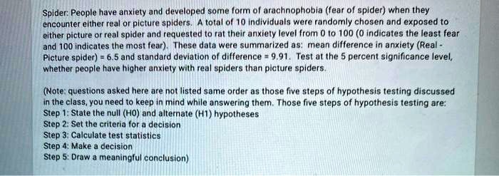 Spider: People have anxiety and developed some form of arachnophobia (fear of spider) when they encounter either real or picture spiders. A total of 10 individuals were randomly chosen and exposed to either picture or real spider and requested to rat their anxiety level from 0 to 100 (0 indicates the least fear and 100 indicates the most fear). These data were summarized as: mean difference in anxiety (Real - Picture spider) = 6.5 and standard deviation of difference = 9.91. Test at the 5 percent significance level, whether people have higher anxiety with real spiders than picture spiders.

(Note: questions asked here are not listed same order as those five steps of hypothesis testing discussed in the class, you need to keep in mind while answering them. Those five steps of hypothesis testing are:
Step 1: State the null (H0) and alternate (H1) hypotheses
Step 2: Set the criteria for a decision
Step 3: Calculate test statistics
Step 4: Make a decision
Step 5: Draw a meaningful conclusion)