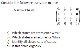 Consider the following transition matrix:
(Markov Chains)
(1/2 1/4 1/4 0)
(0 0 1 0)
(1/3 0 1/3 1/3)
(0 0 0 1)
a) Which states are transient? Why?
b) Which states are recurrent? Why?
c) Identify all closed sets of states.
d) Is this chain ergodic?