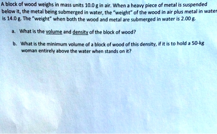 A block of wood weighs in mass units 10.0 g in air. When a heavy piece of metal is suspended below it, the metal being submerged in water, the ẅeightöf the wood in air plus metal in water is 14.0 g. The ẅeightẅhen both the wood and metal are submerged in water is 2.00 g.
a. What is the volume and density of the block of wood?
b. What is the minimum volume of a block of wood of this density, if it is to hold a 50-kg woman entirely above the water when stands on it?