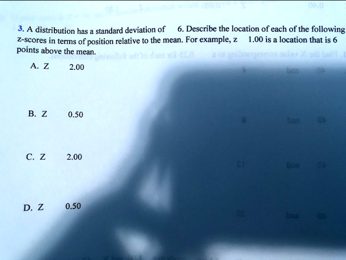 3. A distribution has a standard deviation of 6. Describe the location of each of the following
z-scores in terms of position relative to the mean. For example, z 1.00 is a location that is 6
points above the mean.
A. Z
2.00
B. Z
0.50
C. Z
2.00
D. Z
0.50