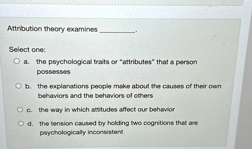 Attribution theory examines .
Select one:
a. the psychological traits or ättributesẗhat a person possesses
b. the explanations people make about the causes of their own behaviors and the behaviors of others
c. the way in which attitudes affect our behavior
d. the tension caused by holding two cognitions that are psychologically inconsistent