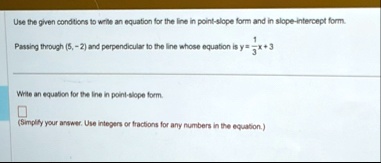 use the given conditions to write an equation for the line in point slope form and in slope intercept form passing through 5 2 and perpendicular to the line whose equation is y frac13x 3 wri 41799