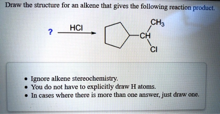 Draw the structure for an alkene that gives the following reaction product.
?
HCl
CH3
CH
Cl
Ignore alkene stereochemistry.
You do not have to explicitly draw H atoms.
In cases where there is more than one answer, just draw one.