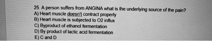 25. A person suffers from ANGINA what is the underlying source of the pain?
A) Heart muscle doesn't contract properly
B) Heart muscle is subjected to O2 influx
C) Byproduct of ethanol fermentation
D) By product of lactic acid fermentation
E) C and D