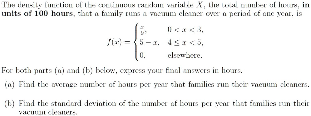 The density function of the continuous random variable X, the total number of hours, in
units of 100 hours, that a family runs a vacuum cleaner over a period of one year, is
eginequation*
f(x) = egincases
fracx9,     0 < x < 3, 5 - x,     4 le x < 5, 0,     	extelsewhere.
endcases
endequation*
For both parts (a) and (b) below, express your final answers in hours.
(a) Find the average number of hours per year that families run their vacuum cleaners.
(b) Find the standard deviation of the number of hours per year that families run their
vacuum cleaners.