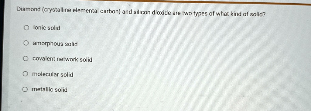 Diamond (crystalline elemental carbon) and silicon dioxide are two types of what kind of solid?
ionic solid
amorphous solid
covalent network solid
molecular solid
metallic solid