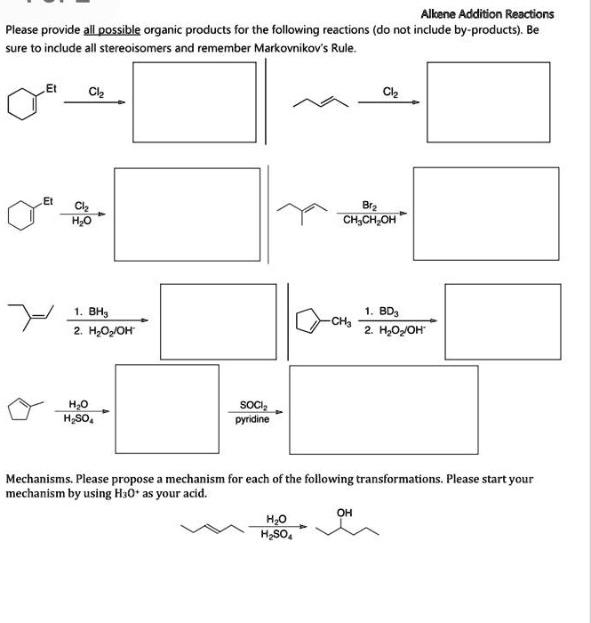 Alkene Addition Reactions
Please provide all possible organic products for the following reactions (do not include by-products). Be
sure to include all stereoisomers and remember Markovnikov's Rule.
Et
Cl2
Cl2
Et
Cl2
H2O
Br2
CH3CH2OH
1. BH3
2. H2O2/OH-
1. BD3
CH3
2. H2O2/OH-
H2O
H2SO4
SOCl2
pyridine
Mechanisms. Please propose a mechanism for each of the following transformations. Please start your
mechanism by using H3O+ as your acid.
H2O
H2SO4
OH
