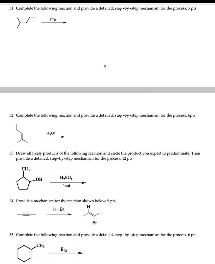 31) Complete the following reaction and provide a detailed, step-by-step mechanism for the process. 5 pts
32) Complete the following reaction and provide a detailed, step-by-step mechanism for the process. 6pts
33) Draw all likely products of the following reaction and circle the product you expect to predominate. Then provide a detailed, step-by-step mechanism for the process. 12 pts
34) Provide a mechanism for the reaction shown below. 5 pts
35) Complete the following reaction and provide a detailed, step-by-step mechanism for the process. 6 pts